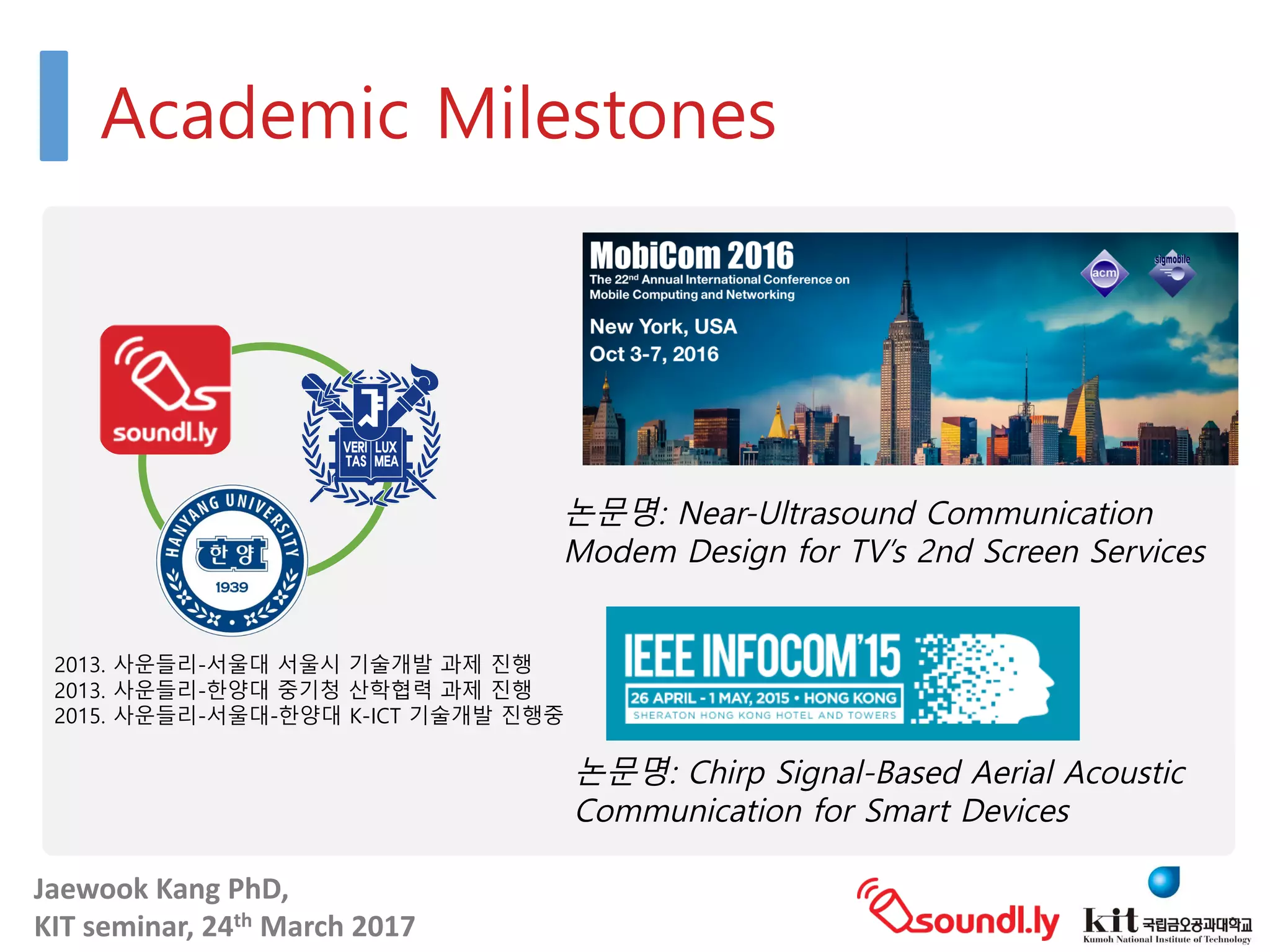 Jaewook	Kang	PhD,	
KIT	seminar,	24th March	2017
Academic Milestones
2013. 사운들리-서울대 서울시 기술개발 과제 진행
2013. 사운들리-한양대 중기청 산학협력 과제 진행
2015. 사운들리-서울대-한양대 K-ICT 기술개발 진행중
논문명: Near-Ultrasound Communication
Modem Design for TV’s 2nd Screen Services
논문명: Chirp Signal-Based Aerial Acoustic
Communication for Smart Devices
 