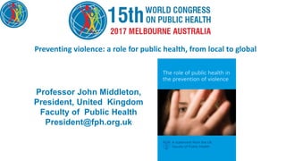 Preventing violence: a role for public health, from local to global
Professor John Middleton,
President, United Kingdom
Faculty of Public Health
President@fph.org.uk
 