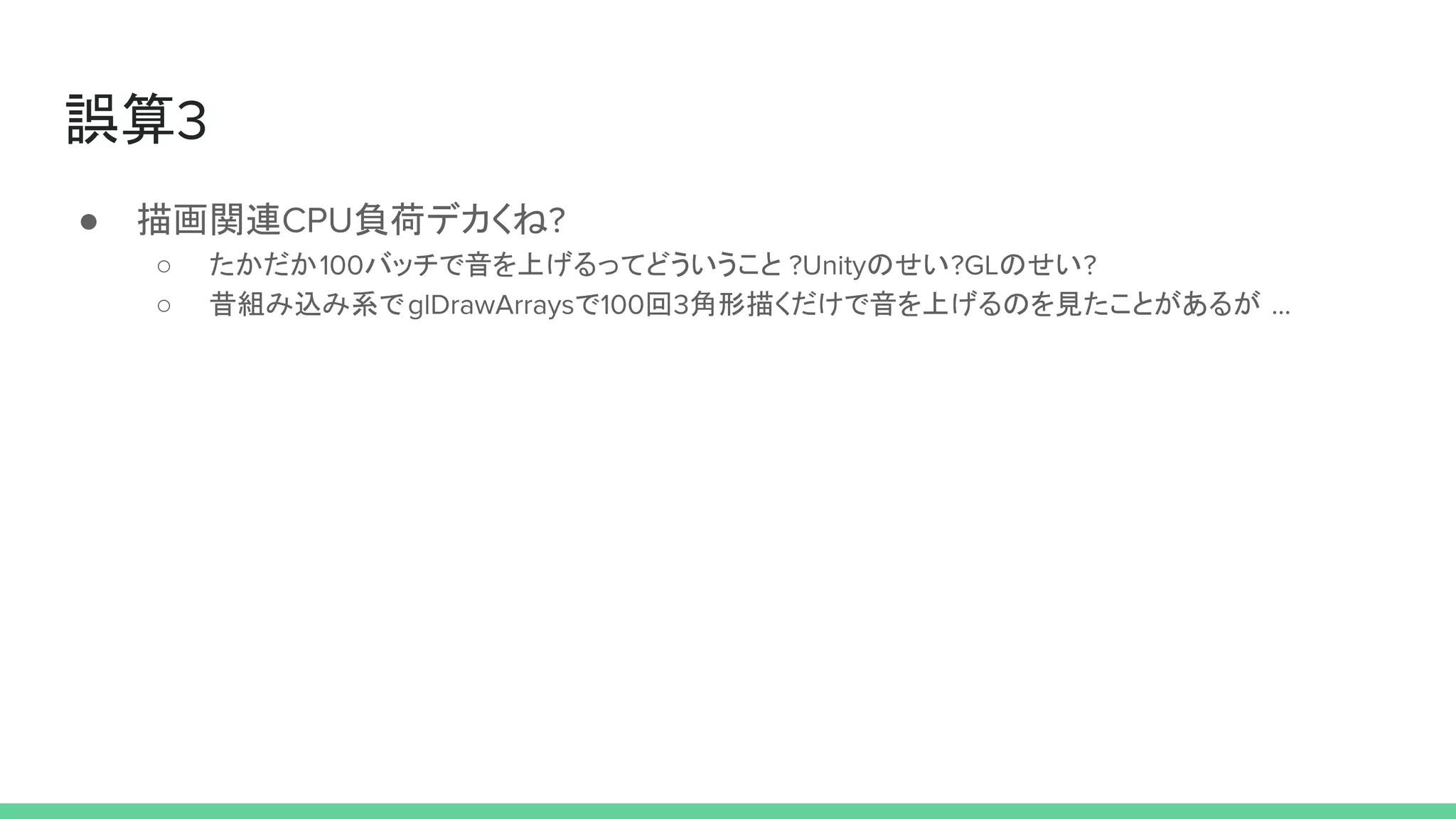 誤算3
● 描画関連CPU負荷デカくね?
○ たかだか100バッチで音を上げるってどういうこと ?Unityのせい?GLのせい?
○ 昔組み込み系でglDrawArraysで100回3角形描くだけで音を上げるのを見たことがあるが ...
 