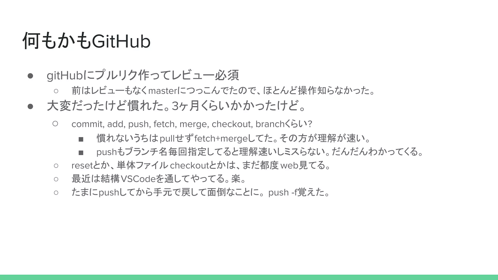 何もかもGitHub
● gitHubにプルリク作ってレビュー必須
○ 前はレビューもなくmasterにつっこんでたので、ほとんど操作知らなかった。
● 大変だったけど慣れた。3ヶ月くらいかかったけど。
○ commit, add, push, fetch, merge, checkout, branchくらい?
■ 慣れないうちはpullせずfetch+mergeしてた。その方が理解が速い。
■ pushもブランチ名毎回指定してると理解速いしミスらない。だんだんわかってくる。
○ resetとか、単体ファイルcheckoutとかは、まだ都度web見てる。
○ 最近は結構VSCodeを通してやってる。楽。
○ たまにpushしてから手元で戻して面倒なことに。 push -f覚えた。
 