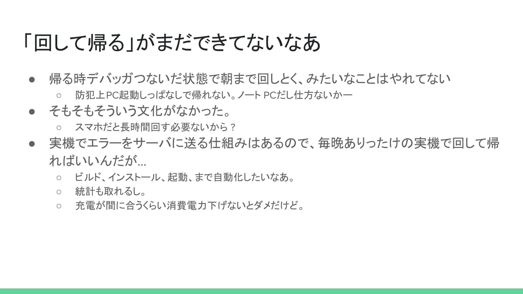 「回して帰る」がまだできてないなあ
● 帰る時デバッガつないだ状態で朝まで回しとく、みたいなことはやれてない
○ 防犯上PC起動しっぱなしで帰れない。ノート PCだし仕方ないかー
● そもそもそういう文化がなかった。
○ スマホだと長時間回す必要ないから ?
● 実機でエラーをサーバに送る仕組みはあるので、毎晩ありったけの実機で回して帰
ればいいんだが...
○ ビルド、インストール、起動、まで自動化したいなあ。
○ 統計も取れるし。
○ 充電が間に合うくらい消費電力下げないとダメだけど。
 