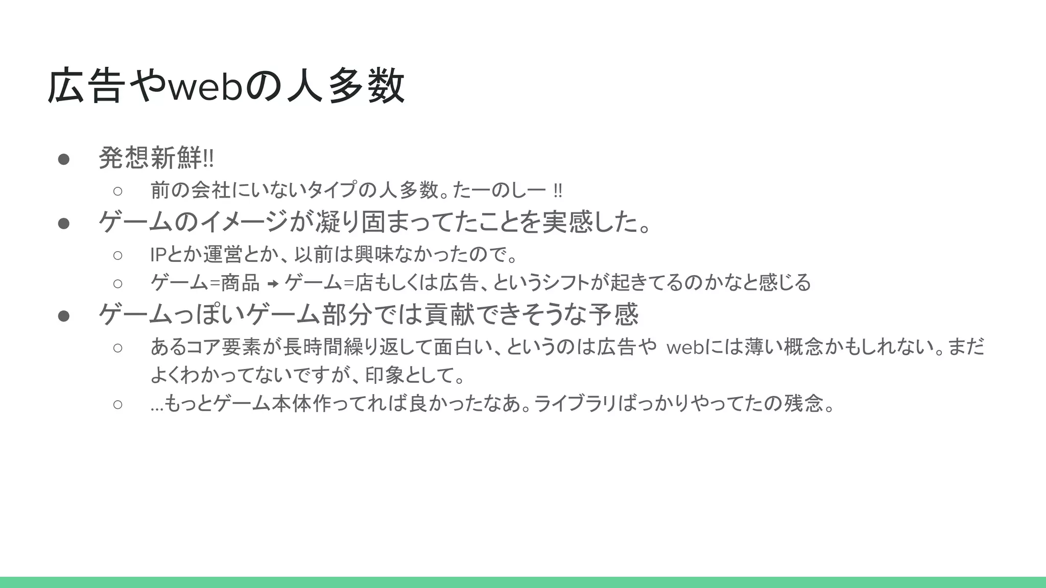 広告やwebの人多数
● 発想新鮮!!
○ 前の会社にいないタイプの人多数。たーのしー !!
● ゲームのイメージが凝り固まってたことを実感した。
○ IPとか運営とか、以前は興味なかったので。
○ ゲーム=商品 → ゲーム=店もしくは広告、というシフトが起きてるのかなと感じる
● ゲームっぽいゲーム部分では貢献できそうな予感
○ あるコア要素が長時間繰り返して面白い、というのは広告や webには薄い概念かもしれない。まだ
よくわかってないですが、印象として。
○ ...もっとゲーム本体作ってれば良かったなあ。ライブラリばっかりやってたの残念。
 