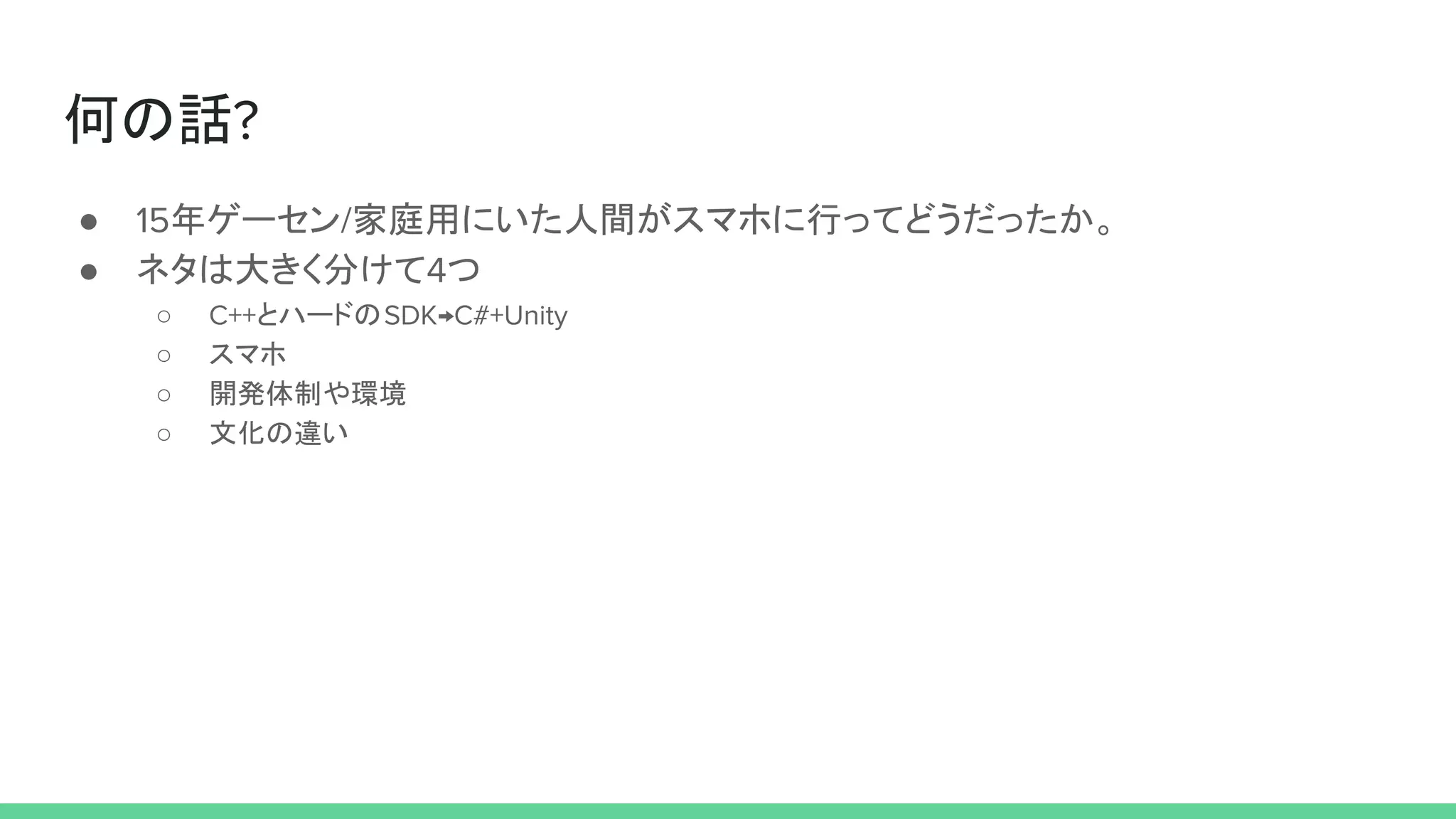 何の話?
● 15年ゲーセン/家庭用にいた人間がスマホに行ってどうだったか。
● ネタは大きく分けて4つ
○ C++とハードのSDK→C#+Unity
○ スマホ
○ 開発体制や環境
○ 文化の違い
 