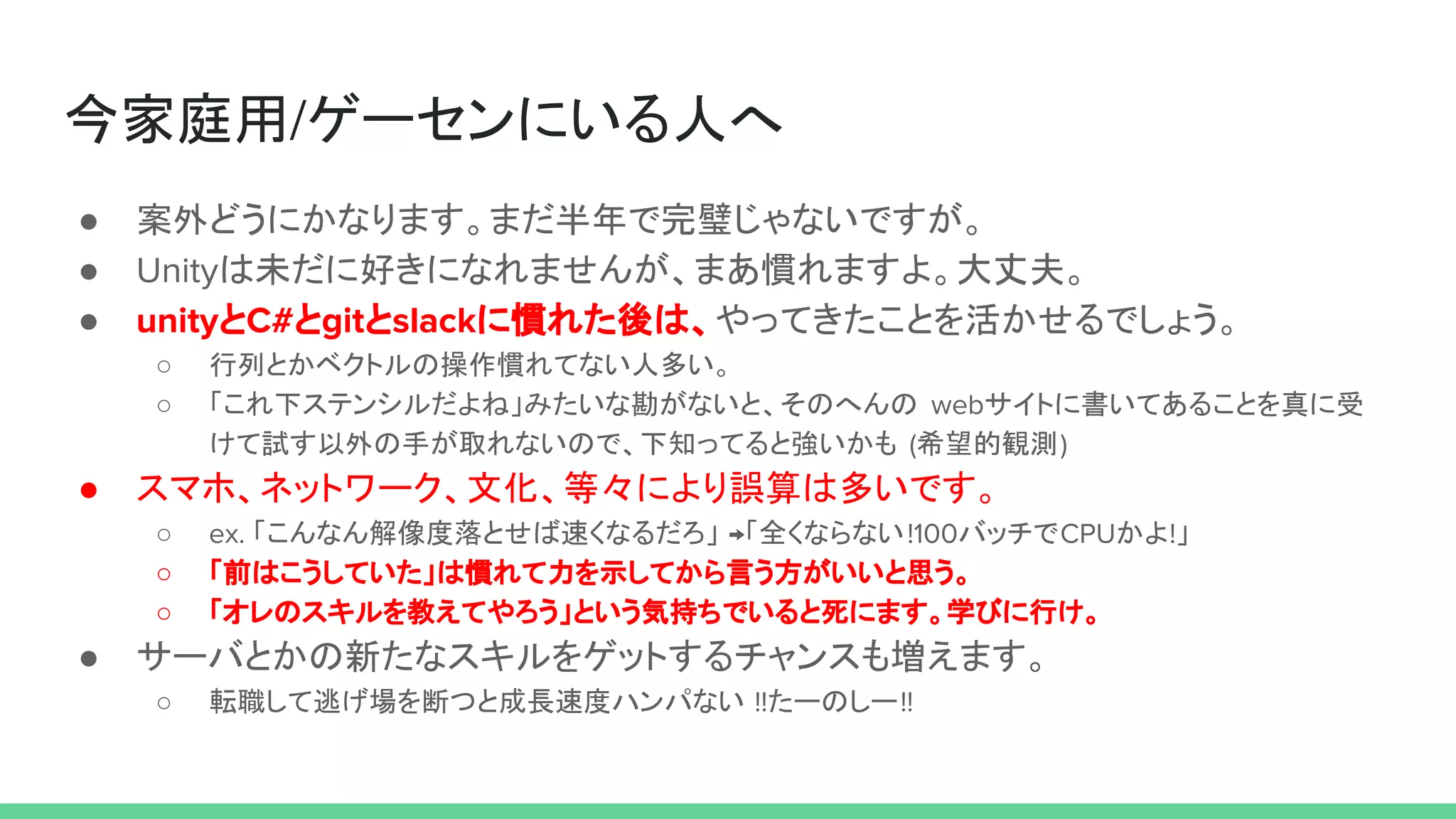 今家庭用/ゲーセンにいる人へ
● 案外どうにかなります。まだ半年で完璧じゃないですが。
● Unityは未だに好きになれませんが、まあ慣れますよ。大丈夫。
● unityとC#とgitとslackに慣れた後は、やってきたことを活かせるでしょう。
○ 行列とかベクトルの操作慣れてない人多い。
○ 「これ下ステンシルだよね」みたいな勘がないと、そのへんの webサイトに書いてあることを真に受
けて試す以外の手が取れないので、下知ってると強いかも (希望的観測)
● スマホ、ネットワーク、文化、等々により誤算は多いです。
○ ex. 「こんなん解像度落とせば速くなるだろ」 →「全くならない!100バッチでCPUかよ!」
○ 「前はこうしていた」は慣れて力を示してから言う方がいいと思う。
○ 「オレのスキルを教えてやろう」という気持ちでいると死にます。学びに行け。
● サーバとかの新たなスキルをゲットするチャンスも増えます。
○ 転職して逃げ場を断つと成長速度ハンパない !!たーのしー!!
 