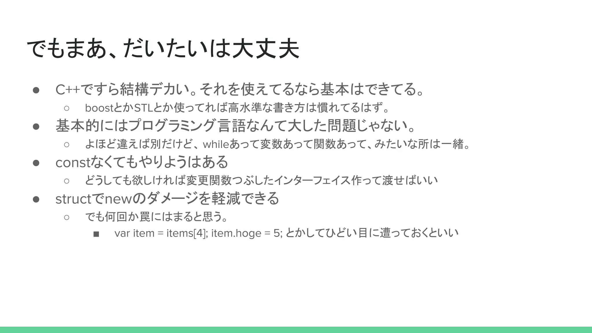 でもまあ、だいたいは大丈夫
● C++ですら結構デカい。それを使えてるなら基本はできてる。
○ boostとかSTLとか使ってれば高水準な書き方は慣れてるはず。
● 基本的にはプログラミング言語なんて大した問題じゃない。
○ よほど違えば別だけど、 whileあって変数あって関数あって、みたいな所は一緒。
● constなくてもやりようはある
○ どうしても欲しければ変更関数つぶしたインターフェイス作って渡せばいい
● structでnewのダメージを軽減できる
○ でも何回か罠にはまると思う。
■ var item = items[4]; item.hoge = 5; とかしてひどい目に遭っておくといい
 