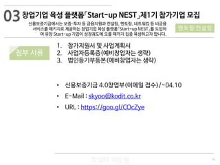 10
작성자 이승원
03
멘토링·컨설팅
1. 참가지원서 및 사업계획서
2. 사업자등록증(예비창업자는 생략)
3. 법인등기부등본(예비창업자는 생략)
• 신용보증기금 4.0창업부(이메일 접수)/~04.10
• E-Mail : skyoo@kodit.co.kr
• URL : https://goo.gl/COcZye
창업기업 육성 플랫폼「Start-up NEST」제1기 참가기업 모집
신용보증기금에서는 보증·투자 등 금융지원과 컨설팅, 멘토링, 네트워킹 등 비금융
서비스를 패키지로 제공하는 창업기업 육성 플랫폼「Start-up NEST」를 도입하
여 유망 Start-up 기업이 성장궤도에 오를 때까지 집중 육성하고자 합니다.
첨부 서류
 