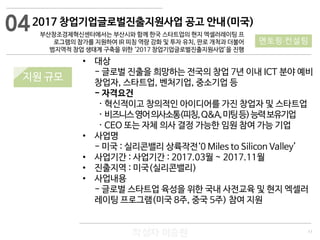 11
작성자 이승원
2017 창업기업글로벌진출지원사업 공고 안내(미국)
부산창조경제혁신센터에서는 부산시와 함께 한국 스타트업의 현지 엑셀러레이팅 프
로그램의 참가를 지원하여 IR 피칭 역량 강화 및 투자 유치, 판로 개척과 더불어
범지역적 창업 생태계 구축을 위한 ‘2017 창업기업글로벌진출지원사업’을 진행
• 대상
- 글로벌 진출을 희망하는 전국의 창업 7년 이내 ICT 분야 예비
창업자, 스타트업, 벤처기업, 중소기업 등
- 자격요건
· 혁신적이고 창의적인 아이디어를 가진 창업자 및 스타트업
· 비즈니스영어의사소통(피칭,Q&A,미팅등)능력보유기업
· CEO 또는 자체 의사 결정 가능한 임원 참여 가능 기업
• 사업명
- 미국 : 실리콘밸리 상륙작전‘0 Miles to Silicon Valley’
• 사업기간 : 사업기간 : 2017.03월 ~ 2017.11월
• 진출지역 : 미국(실리콘밸리)
• 사업내용
- 글로벌 스타트업 육성을 위한 국내 사전교육 및 현지 엑셀러
레이팅 프로그램(미국 8주, 중국 5주) 참여 지원
04
멘토링·컨설팅
지원 규모
 