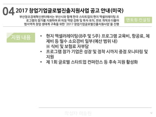 12
작성자 이승원
2017 창업기업글로벌진출지원사업 공고 안내(미국)
부산창조경제혁신센터에서는 부산시와 함께 한국 스타트업의 현지 엑셀러레이팅 프
로그램의 참가를 지원하여 IR 피칭 역량 강화 및 투자 유치, 판로 개척과 더불어
범지역적 창업 생태계 구축을 위한 ‘2017 창업기업글로벌진출지원사업’을 진행
• 현지 엑셀러레이팅(8주 및 5주) 프로그램 교육비, 항공료, 체
제비 등 필수 소요경비 일부(예산 범위 내)
※ 식비 및 보험료 자부담
• 프로그램 참가 기업은 성장 및 정착 시까지 중점 모니터링 및
지원
• 제 1회 글로벌 스타트업 컨퍼런스 등 후속 지원 활성화
04
멘토링·컨설팅
지원 내용
 