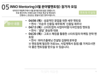 15
작성자 이승원
INNO Mentoring(4월 분야별멘토링) 참가자 모집
대덕연구개발특구에서 4월 분야별 멘토링을 진행합니다.
무료 행사이며, 아래와 같은 주제로 특강 및 멘토링이
진행되니, 관심있는 분들의 많은 참여 바랍니다.
• 04/06 (목) : 성공적인 창업을 위한 세무 멘토링
* 연사 : '이순우 신용일 세무회계' 신용일 세무사
• 04/13 (목) : 스타트업의 사업아이템 디자인씽킹 멘토링
* 연사 : '꿈담' 윤승현 대표
• 04/20 (목) : 그로스 해킹을 활용한 스타트업의 마케팅 전략 멘
토링
* 연사 : 와이즈플래닛 컨설팅 김원태 본부장
※ 멘토링에 필요한 자료(ex. 사업계획서 등등)를 가져오시면
더 좋은 멘토링을 받으실 수 있습니다.
05
멘토링·컨설팅
행사 내용
 