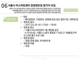 17
작성자 이승원
서울시 아스피린센터 창업멘토링 참가자 모집
서울시 아스피린센터에서는 창업과 관련한 다양한 애로사항을 해소하고 건전한 창업
생태계를 만들어 나가고자, 창업에 관심이 있고 창업을 준비중이거나 이미 창업
을 하였지만 전문가의 도움이 필요한 분들에게 분야별 전문가 멘토링을 제공
• 대상
- 예비창업자, 기창업자, 창업에 관심 있는 일반시민, 대학생 등
• 멘토링 일시
- 2017.03.29 (수) 13:00 ~ 18:00
• 멘토링 장소
- 서울시 아스피린센터 1층 개방형 공간
※ 오시는길 : 서울시 노원구 동일로 174길 27 (태릉입구역
4,5,6번 출구 도보 5분)
• 멘토링 분야
- 창업/경영 일반, 투자분야 등
• 멘토링 비용
- 무료
06
멘토링·컨설팅
지원 규모
 