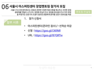 18
작성자 이승원
06
멘토링·컨설팅
1. 참가 신청서
• 아스피린센터(온라인 접수)/~선착순 마감
• 신청 : https://goo.gl/i369Ml
• URL : https://goo.gl/87QRTw
서울시 아스피린센터 창업멘토링 참가자 모집
서울시 아스피린센터에서는 창업과 관련한 다양한 애로사항을 해소하고 건전한 창업
생태계를 만들어 나가고자, 창업에 관심이 있고 창업을 준비중이거나 이미 창업
을 하였지만 전문가의 도움이 필요한 분들에게 분야별 전문가 멘토링을 제공
첨부 서류
 