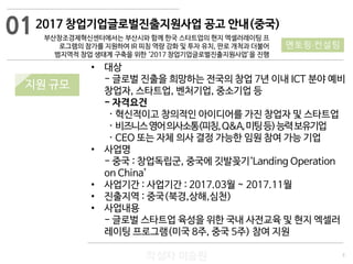 3
작성자 이승원
2017 창업기업글로벌진출지원사업 공고 안내(중국)
부산창조경제혁신센터에서는 부산시와 함께 한국 스타트업의 현지 엑셀러레이팅 프
로그램의 참가를 지원하여 IR 피칭 역량 강화 및 투자 유치, 판로 개척과 더불어
범지역적 창업 생태계 구축을 위한 ‘2017 창업기업글로벌진출지원사업’을 진행
지원 규모지원 규모
• 대상
- 글로벌 진출을 희망하는 전국의 창업 7년 이내 ICT 분야 예비
창업자, 스타트업, 벤처기업, 중소기업 등
- 자격요건
· 혁신적이고 창의적인 아이디어를 가진 창업자 및 스타트업
· 비즈니스영어의사소통(피칭,Q&A,미팅등)능력보유기업
· CEO 또는 자체 의사 결정 가능한 임원 참여 가능 기업
• 사업명
- 중국 : 창업독립군, 중국에 깃발꽂기‘Landing Operation
on China’
• 사업기간 : 사업기간 : 2017.03월 ~ 2017.11월
• 진출지역 : 중국(북경,상해,심천)
• 사업내용
- 글로벌 스타트업 육성을 위한 국내 사전교육 및 현지 엑셀러
레이팅 프로그램(미국 8주, 중국 5주) 참여 지원
01
멘토링·컨설팅
 