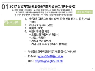 5
작성자 이승원
01
멘토링·컨설팅
1. 국/영문(영문으로 작성 요망, 중국 진출 신청 시 중문 가능)
신청서
2. 개인정보 동의서(국문)
3. 피치덱(PPT)
4. 해당사항 관련 서류
- 고용보험 가입여부 확인서
- 사업자등록증
- 지식재산권 증명서
- 기업 인증 서류 등(추후 요청 예정)
• 부산창조경제혁신센터(이메일 접수)/~04.07
• E-Mail : grace30440@ccei.kr
• URL : https://goo.gl/5DbEoO
2017 창업기업글로벌진출지원사업 공고 안내(중국)
부산창조경제혁신센터에서는 부산시와 함께 한국 스타트업의 현지 엑셀러레이팅 프
로그램의 참가를 지원하여 IR 피칭 역량 강화 및 투자 유치, 판로 개척과 더불어
범지역적 창업 생태계 구축을 위한 ‘2017 창업기업글로벌진출지원사업’을 진행
첨부 서류
 