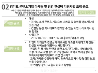 6
작성자 이승원
경기도 콘텐츠기업 마케팅 및 경영 컨설팅 지원사업 모집 공고
(재)경기콘텐츠진흥원은 경기도 콘텐츠 기업의 성장기반 구축 및 지속가능한 성장전
략 도출을 위하여 전문 컨설팅 기관과 함께 기업 맞춤형 컨설팅 사업을 진행하고
있습니다. 1차 수진기업 컨설팅의 성과에 이어 2차 컨설팅 수진 기업을 모집
• 기업의 마케팅과 경영상의 애로사항 해소를 지원하고자 전문
컨설팅 서비스를 제공하는 사업입니다.
컨설팅은 각 기업 현안에 대한 조사/연구지원, 기업별상담,
코칭, 보고서 작성 등으로 구성됩니다. 즉각적 의사결정이 필
요하기에 회사의 대표가 직접 참석하고
교육/과제를 수행해야 하며, 최종적으로 자사 맞춤 경영 보고
서를 수령합니다.
※ 컨설팅 장소 : 서울시 마포구 상암동
• 대상
- 경기도 소재 콘텐츠 기업으로 마케팅 및 경영상 애로사항이
있는 기업
- 컨설팅 동안 회사대표가 참석할 수 있는 기업 (*대표이사 전
회 필참)
• 사업기간
- 2017.04.18 ~ 2017.06.20 총 8회/매주 화요일
02
멘토링·컨설팅
지원 규모
지원 내용
 