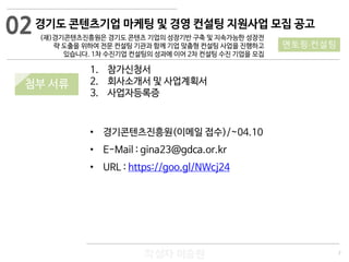 7
작성자 이승원
02
멘토링·컨설팅
1. 참가신청서
2. 회사소개서 및 사업계획서
3. 사업자등록증
• 경기콘텐츠진흥원(이메일 접수)/~04.10
• E-Mail : gina23@gdca.or.kr
• URL : https://goo.gl/NWcj24
경기도 콘텐츠기업 마케팅 및 경영 컨설팅 지원사업 모집 공고
(재)경기콘텐츠진흥원은 경기도 콘텐츠 기업의 성장기반 구축 및 지속가능한 성장전
략 도출을 위하여 전문 컨설팅 기관과 함께 기업 맞춤형 컨설팅 사업을 진행하고
있습니다. 1차 수진기업 컨설팅의 성과에 이어 2차 컨설팅 수진 기업을 모집
첨부 서류
 
