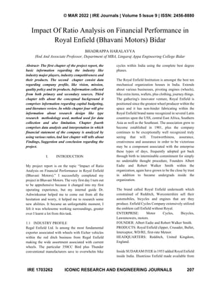 © MAR 2022 | IRE Journals | Volume 5 Issue 9 | ISSN: 2456-8880
IRE 1703262 ICONIC RESEARCH AND ENGINEERING JOURNALS 207
Impact Of Ratio Analysis on Financial Performance in
Royal Enfield (Bhavani Motors) Bidar
BHADRAPPA HARALAYYA
Hod And Associate Professor, Department of MBA, Lingaraj Appa Engineering College Bidar
Abstract- The first chapter of the project report, the
basic information regarding the industry like
industry major players, industry competitiveness and
their products. The second chapter consist data
regarding company profile, like vision, mission,
quality policy and its products. Information collected
from both primary and secondary sources. Third
chapter tells about the conceptual background it
comprises information regarding capital budgeting,
and literature review. In while chapter four will give
information about research design like type
research methodology used, method used for data
collection and also limitation. Chapter fourth
comprises data analysis and interpretation in which
financial statement of the company is analyzed by
using various ratios.And last chapter will tells about
Findings, Suggestion and conclusion regarding the
project.
I. INTRODUCTION
My project report is on the topic “Impact of Ratio
Analysis on Financial Performance in Royal Enfield
(Bhavani Motors).” I successfully completed my
project in Bhavani Motors. The very first day I turn out
to be apprehensive because it changed into my first
operating experience, but my internal guide Dr.
Ashwinkumar helped me to come out from all the
hesitation and worry, it helped me to research some
new abilities. It became an unforgettable moment, I
felt it was wholesome working surroundings, greater
over I learnt a lot from this task.
1.1 INDUSTRY PROFILE
Regal Enfield Ltd. Is among the most fundamental
exporter associated with wheels with Eicher vehicles
within the red ditch business from Regal Enfield
making the wide assortment associated with current
wheels. The particular 350CC Bird plus Thunder
conventional manufacturers save to overwhelm bike
cycles within India using the complete best degree
phases.
The Royal Enfield Institution is amongst the best ten
mechanical organization houses in India. Extends
about various businesses, pivoting engines (wheels),
bike extra items, wallets, plus clothing, journey things.
The gathering's innovator venture, Royal Enfield is
positioned since the greatest wheel producer within the
space and it has non-hinder fabricating within the
Royal Enfield brand name recognized in several Latin
countries upon the USS, central East Africa, Southern
Asia as well as the Southeast. The association grew to
become established in 1901, plus the company
continues to be exceptionally well recognized truly
seeing that will. Trustworthiness, assurance,
creativeness and assurance in order to be victorious
may be a component associated with the enterprise
these types of days, frequently adopted got back
through birth to interminable commitment for simply
no undeniable thought procedure, Founders Albert
Eadie and Robert Walker Smith within the
organization, again have grown to be the close by trust
in addition to became undergrads inside the
organization.
The brand called Royal Enfield underneath which
constrained of Redditch, Worcestershire sell their
automobiles, bicycles and engines that are they
produce. Enfield Cycles Company extensively utilized
the emblem call Enfield without Royal.
ENTERPRISE: Motor Cycles, Bicycles,
Lawnmowers, motors.
FOUNDER: Albert Eadie and Robert Walker Smith.
PRODUCTS: Royal Enfield clipper, Crusader, Bullet,
Interceptor, WD/RE, first-rate Meteor.
HEADQUARTERS: Redditch, United Kingdom,
England.
Inside SUDARAM IYER in 1953 added Royal Enfield
inside India. Illustrious Enfield made available from
 