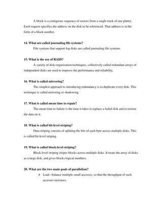 A block is a contiguous sequence of sectors from a single track of one platter.
Each request specifies the address on the disk to be referenced. That address is in the
form of a block number.


14. What are called journaling file systems?
        File systems that support log disks are called journaling file systems.


15. What is the use of RAID?
        A variety of disk-organization techniques, collectively called redundant arrays of
independent disks are used to improve the performance and reliability.


16. What is called mirroring?
        The simplest approach to introducing redundancy is to duplicate every disk. This
technique is called mirroring or shadowing.


17. What is called mean time to repair?
        The mean time to failure is the time it takes to replace a failed disk and to restore
the data on it.


18. What is called bit-level striping?
        Data striping consists of splitting the bits of each byte across multiple disks. This
is called bit-level striping.


19. What is called block-level striping?
        Block level striping stripes blocks across multiple disks. It treats the array of disks
as a large disk, and gives blocks logical numbers.


20. What are the two main goals of parallelism?
                  Load –balance multiple small accesses, so that the throughput of such
                  accesses increases.
 