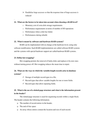 Parallelize large accesses so that the response time of large accesses is
              reduced
.
21. What are the factors to be taken into account when choosing a RAID level?
           o Monetary cost of extra disk storage requirements.
           o Performance requirements in terms of number of I/O operations
           o Performance when a disk has failed.
           o Performances during rebuild.


22. What is meant by software and hardware RAID systems?
       RAID can be implemented with no change at the hardware level, using only
software modification. Such RAID implementations are called software RAID systems
and the systems with special hardware support are called hardware RAID systems.


23. Define hot swapping?
       Hot swapping permits the removal of faulty disks and replaces it by new ones
without turning power off. Hot swapping reduces the mean time to repair.


24. What are the ways in which the variable-length records arise in database
systems?
              Storage of multiple record types in a file.
              Record types that allow variable lengths for one or more fields.
              Record types that allow repeating fields.


25. What is the use of a slotted-page structure and what is the information present
in the header?
       The slotted-page structure is used for organizing records within a single block.
The header contains the following information.
       The number of record entries in the header.
       The end of free space
       An array whose entries contain the location and size of each record.
 