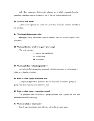 A B+-Tree index takes the form of a balanced tree in which every path from the
root of the root of the root of the tree to a leaf of the tree is of the same length.


40. What is a hash index?
        A hash index organizes the search keys, with their associated pointers, into a hash
file structure.


41. What is called query processing?
        Query processing refers to the range of activities involved in extracting data from
a database.


42. What are the steps involved in query processing?
        The basic steps are:
                                parsing and translation
                                optimization
                                evaluation


43. What is called an evaluation primitive?
        A relational algebra operation annotated with instructions on how to evaluate is
called an evaluation primitive.


44. What is called a query evaluation plan?
        A sequence of primitive operations that can be used to evaluate ba query is a
query evaluation plan or a query execution plan.


45. What is called a query –execution engine?
        The query execution engine takes a query evaluation plan, executes that plan, and
returns the answers to the query.


46. What are called as index scans?
        Search algorithms that use an index are referred to as index scans.
 