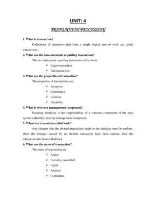 UNIT: 4
                      TRANSACTION PROCESSING

1. What is transaction?
       Collections of operations that form a single logical unit of work are called
transactions.
2. What are the two statements regarding transaction?
       The two statements regarding transaction of the form:
                      Begin transaction
                      End transaction
3. What are the properties of transaction?
       The properties of transactions are:
                      Atomicity
                      Consistency
                      Isolation
                      Durability
4. What is recovery management component?
       Ensuring durability is the responsibility of a software component of the base
system called the recovery management component.
5. When is a transaction rolled back?
       Any changes that the aborted transaction made to the database must be undone.
Once the changes caused by an aborted transaction have been undone, then the
transaction has been rolled back.
6. What are the states of transaction?
       The states of transaction are
                      Active
                      Partially committed
                      Failed
                      Aborted
                      Committed
 