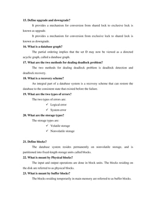 15. Define upgrade and downgrade?
       It provides a mechanism for conversion from shared lock to exclusive lock is
known as upgrade.
       It provides a mechanism for conversion from exclusive lock to shared lock is
known as downgrade.
16. What is a database graph?
       The partial ordering implies that the set D may now be viewed as a directed
acyclic graph, called a database graph.
17. What are the two methods for dealing deadlock problem?
       The two methods for dealing deadlock problem is deadlock detection and
deadlock recovery.
18. What is a recovery scheme?
       An integral part of a database system is a recovery scheme that can restore the
database to the consistent state that existed before the failure.
19. What are the two types of errors?
       The two types of errors are:
                       Logical error
                       System error
20. What are the storage types?
       The storage types are:
                       Volatile storage
                       Nonvolatile storage


21. Define blocks?
       The database system resides permanently on nonvolatile storage, and is
partitioned into fixed-length storage units called blocks.
22. What is meant by Physical blocks?
       The input and output operations are done in block units. The blocks residing on
the disk are referred to as physical blocks.
23. What is meant by buffer blocks?
       The blocks residing temporarily in main memory are referred to as buffer blocks.
 