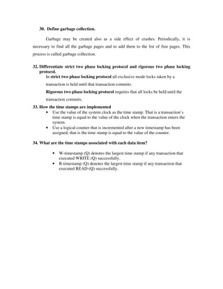 30. Define garbage collection.

       Garbage may be created also as a side effect of crashes. Periodically, it is
necessary to find all the garbage pages and to add them to the list of free pages. This
process is called garbage collection.

32. Differentiate strict two phase locking protocol and rigorous two phase locking
    protocol.
       In strict two phase locking protocol all exclusive mode locks taken by a
       transaction is held until that transaction commits.
       Rigorous two phase locking protocol requires that all locks be held until the
       transaction commits.
33. How the time stamps are implemented
      • Use the value of the system clock as the time stamp. That is a transaction’s
          time stamp is equal to the value of the clock when the transaction enters the
          system.
      • Use a logical counter that is incremented after a new timestamp has been
          assigned; that is the time stamp is equal to the value of the counter.

34. What are the time stamps associated with each data item?

           •   W-timestamp (Q) denotes the largest time stamp if any transaction that
               executed WRITE (Q) successfully.
           •   R-timestamp (Q) denotes the largest time stamp if any transaction that
               executed READ (Q) successfully.
 