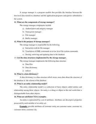 A storage manager is a program module that provides the interface between the
low level data stored in a database and the application programs and queries submitted to
the system.
11. What are the components of storage manager?
       The storage manager components include
              a) Authorization and integrity manager
              b) Transaction manager
              c) File manager
              d) Buffer manager
12. What is the purpose of storage manager?
       The storage manager is responsible for the following
              a) Interaction with he file manager
              b) Translation of DML commands in to low level file system commands
              c) Storing, retrieving and updating data in the database
13. List the data structures implemented by the storage manager.
       The storage manager implements the following data structure
              a) Data files
              b) Data dictionary
              c) indices
14. What is a data dictionary?
       A data dictionary is a data structure which stores meta data about the structure of
the database ie. the schema of the database.
15. What is an entity relationship model?
       The entity relationship model is a collection of basic objects called entities and
relationship among those objects. An entity is a thing or object in the real world that is
distinguishable from other objects.
16. What are attributes? Give examples.
       An entity is represented by a set of attributes. Attributes are descriptive properties
possessed by each member of an entity set.
       Example: possible attributes of customer entity are customer name, customer id,
customer street, customer city.
 