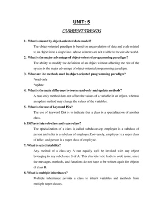 UNIT: 5
                               CURRENT TRENDS

1. What is meant by object-oriented data model?
       The object-oriented paradigm is based on encapsulation of data and code related
       to an object in to a single unit, whose contents are not visible to the outside world.
2. What is the major advantage of object-oriented programming paradigm?
       The ability to modify the definition of an object without affecting the rest of the
       system is the major advantage of object-oriented programming paradigm.
3. What are the methods used in object-oriented programming paradigm?
       *read-only
       *update
4. What is the main difference between read-only and update methods?
       A read-only method does not affect the values of a variable in an object, whereas
       an update method may change the values of the variables.
5. What is the use of keyword ISA?
       The use of keyword ISA is to indicate that a class is a specialization of another
       class.
6. Differentiate sub-class and super-class?
       The specialization of a class is called subclasses.eg: employee is a subclass of
       person and teller is a subclass of employee.Conversely, employee is a super class
       of teller, and person is a super class of employee.
7. What is substitutability?
       Any method of a class-say A can equally well be invoked with any object
       belonging to any subclasses B of A. This characteristic leads to code reuse, since
       the messages, methods, and functions do not have to be written again for objects
       of class B.
8. What is multiple inheritance?
       Multiple inheritance permits a class to inherit variables and methods from
       multiple super classes.
 