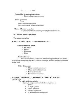 Лloannumber,amount (loan)

    Composition of relational operations
             • Relational algebra expressions

     Union operations
             r s
         r and s must be a same arity.
        They must have the same no of attributes.

   The set difference operations
              r-s produce a relation containing those tuples in r but not in s.

 The Cartesian product operations

  The rename operations

4. WHAT IS DATA MODELS? EXPLAIN IT DETAIL?

        Entity relationship model
              • Rectangles
              • Ellipse
              • Diamonds
              • Lines

          Relational model
               Relational model use a collection of tables to represent both data and the
relationships among those data. Each table has a multiple columns and each columns has
unique name

          Other data models
                    • Object oriented data model
                    • Object relational data model
                    • Network data model
                    • Hierarchical data model

5. BRIEFLY DESCRIBE RELATIONAL CALCULUS?WITH SOME
EXAMPLES?
        The tuple relational calculus
             A query in a tuple relational calculus is expressed as
                      {t| P(t)}
                  • Example Queries
                  • Formal definition
                  • Safety of expressions
                  • Expressive power of languages
 