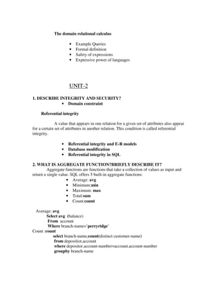 The domain relational calculus

                      •   Example Queries
                      •   Formal definition
                      •   Safety of expressions
                      •   Expressive power of languages




                      UNIT-2

1. DESCRIBE INTEGRITY AND SECURITY?
             • Domain constraint

     Referential integrity

              A value that appears in one relation for a given set of attributes also appear
for a certain set of attributes in another relation. This condition is called referential
integrity.

                 •   Referential integrity and E-R models
                 •   Database modification
                 •   Referential integrity in SQL

2. WHAT IS AGGREGATE FUNCTION?BRIEFLY DESCRIBE IT?
         Aggregate functions are functions that take a collection of values as input and
return a single value. SQL offers 5 built-in aggregate functions:
                    • Average: avg
                    • Minimum:min
                    • Maximum: max
                    • Total:sum
                    • Count:count

 Average: avg
        Select avg (balance)
        From account
        Where branch-name=’perryridge’
Count :count
           select branch-name,count(distinct customer-name)
            from depositior,account
            where depositor.account-number=account.account-number
            groupby branch-name
 