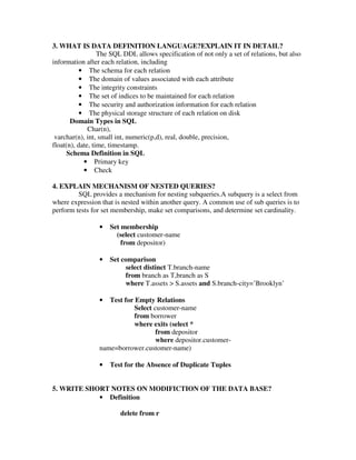 3. WHAT IS DATA DEFINITION LANGUAGE?EXPLAIN IT IN DETAIL?
                  The SQL DDL allows specification of not only a set of relations, but also
information after each relation, including
           • The schema for each relation
           • The domain of values associated with each attribute
           • The integrity constraints
           • The set of indices to be maintained for each relation
           • The security and authorization information for each relation
           • The physical storage structure of each relation on disk
       Domain Types in SQL
              Char(n),
 varchar(n), int, small int, numeric(p,d), real, double, precision,
float(n), date, time, timestamp.
      Schema Definition in SQL
            • Primary key
            • Check

4. EXPLAIN MECHANISM OF NESTED QUERIES?
         SQL provides a mechanism for nesting subqueries.A subquery is a select from
where expression that is nested within another query. A common use of sub queries is to
perform tests for set membership, make set comparisons, and determine set cardinality.

                 •   Set membership
                       (select customer-name
                         from depositor)

                 •   Set comparison
                          select distinct T.branch-name
                          from branch as T,branch as S
                          where T.assets > S.assets and S.branch-city=’Brooklyn’

                 •  Test for Empty Relations
                             Select customer-name
                             from borrower
                             where exits (select *
                                     from depositor
                                     where depositor.customer-
                 name=borrower.customer-name)

                 •   Test for the Absence of Duplicate Tuples


5. WRITE SHORT NOTES ON MODIFICTION OF THE DATA BASE?
            • Definition

                        delete from r
 