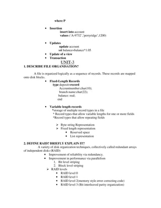 where P

                •   Insertion
                            insert into account
                            values (‘A-9732’,’perryridge’,1200)

                •   Updates
                          update account
                         set balance=balance*1.05
                •   Update of a view
                •   Transaction
                             UNIT-3
1. DESCRIBE FILE ORGANISATION?

        A file is organized logically as a sequence of records. These records are mapped
onto disk blocks.
                  • Fixed-Length Records
                        type deposit=record
                             Accountnumber:char(10);
                             branch name:char(22);
                            balance: real;
                           end

                •   Variable length records
                     *storage of multiple record types in a file
                      * Record types that allow variable lengths for one or more fields
                      *Record types that allow repeating fields

                             Byte string Representation
                             Fixed length representation
                                • Reserved space
                                • List representation

2. DEFINE RAID? BRIEFLY EXPLAIN IT?
           A variety of disk organization techniques, collectively called redundant arrays
of independent disks (RAID)
                • Improvement of reliability via redundancy.
                • Improvement in performance via parallelism
                        1. Bit level striping
                        2. Block level striping
                      RAID levels
                          • RAID level 0
                          • RAID level 1
                          • RAID level 2(memory style error correcting code)
                          • RAID level 3 (Bit interleaved parity organization)
 