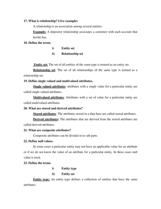 17. What is relationship? Give examples
        A relationship is an association among several entities.
        Example: A depositor relationship associates a customer with each account that
        he/she has.
18. Define the terms
                        i)       Entity set
                        ii)      Relationship set


         Entity set: The set of all entities of the same type is termed as an entity set.
        Relationship set: The set of all relationships of the same type is termed as a
relationship set.
19. Define single valued and multivalued attributes.
        Single valued attributes: attributes with a single value for a particular entity are
called single valued attributes.
        Multivalued attributes: Attributes with a set of value for a particular entity are
called multivalued attributes.
20. What are stored and derived attributes?
        Stored attributes: The attributes stored in a data base are called stored attributes.
        Derived attributes: The attributes that are derived from the stored attributes are
called derived attributes.
21. What are composite attributes?
        Composite attributes can be divided in to sub parts.
22. Define null values.
        In some cases a particular entity may not have an applicable value for an attribute
or if we do not know the value of an attribute for a particular entity. In these cases null
value is used.
23. Define the terms
                        i)       Entity type
                        ii)      Entity set
        Entity type: An entity type defines a collection of entities that have the same
attributes.
 