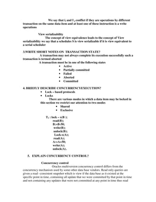 We say that ii and I j conflict if they are operations by different
transaction on the same data item and at least one of these instruction is a write
operations

             View serializability
                  The concept of view equivalence leads to the concept of View
serializability we say that a schedules S is view serializable if it is view equivalent to
a serial scheduler

3.WRITE SHORT NOTES ON TRANSACTION STATE?
             A transaction may not always complete its execution successfully such a
transaction is termed aborted
             A transaction must be in one of the following states
                            • Active
                            • Partially committed
                            • Failed
                            • Aborted
                            • Committed

4. BRIEFLY DESCRIBE CONCURRENCYEXECUTION?
           • Lock – based protocols
           • Locks
                  There are various modes in which a data item may be locked in
           this section we restrict our attention to two modes
                        • Shared
                        • Exclusive

                   T1 : lock – x(B );
                         read(B);
                         B:=B-50;
                          write(B);
                          unlock(B);
                           Lock-x(A);
                          read(A);
                         A:=A+50;
                         write(A);
                         unlock(A).

   5. EXPLAIN CONCURRENCY CONTROL?

                Concurrency control
                         Oracles multiversion concurrency control differs from the
concurrency mechanism used by some other data base vendors. Read only queries are
given a read –consistent snapshot which is view if the data base as it existed at the
specific point in time, containing all update that we were committed by that point in time
and not containing any updates that were not committed at any point in time thus read
 