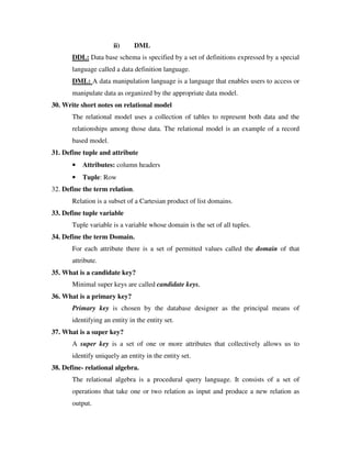 ii)     DML
       DDL: Data base schema is specified by a set of definitions expressed by a special
       language called a data definition language.
       DML: A data manipulation language is a language that enables users to access or
       manipulate data as organized by the appropriate data model.
30. Write short notes on relational model
       The relational model uses a collection of tables to represent both data and the
       relationships among those data. The relational model is an example of a record
       based model.
31. Define tuple and attribute
       •   Attributes: column headers
       •   Tuple: Row
32. Define the term relation.
       Relation is a subset of a Cartesian product of list domains.
33. Define tuple variable
       Tuple variable is a variable whose domain is the set of all tuples.
34. Define the term Domain.
       For each attribute there is a set of permitted values called the domain of that
       attribute.
35. What is a candidate key?
       Minimal super keys are called candidate keys.
36. What is a primary key?
       Primary key is chosen by the database designer as the principal means of
       identifying an entity in the entity set.
37. What is a super key?
       A super key is a set of one or more attributes that collectively allows us to
       identify uniquely an entity in the entity set.
38. Define- relational algebra.
       The relational algebra is a procedural query language. It consists of a set of
       operations that take one or two relation as input and produce a new relation as
       output.
 