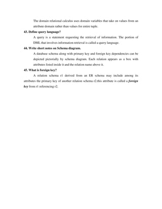 The domain relational calculus uses domain variables that take on values from an
       attribute domain rather than values for entire tuple.
43. Define query language?
       A query is a statement requesting the retrieval of information. The portion of
       DML that involves information retrieval is called a query language.
44. Write short notes on Schema diagram.
       A database schema along with primary key and foreign key dependencies can be
       depicted pictorially by schema diagram. Each relation appears as a box with
       attributes listed inside it and the relation name above it.
45. What is foreign key?
       A relation schema r1 derived from an ER schema may include among its
attributes the primary key of another relation schema r2.this attribute is called a foreign
key from r1 referencing r2.
 