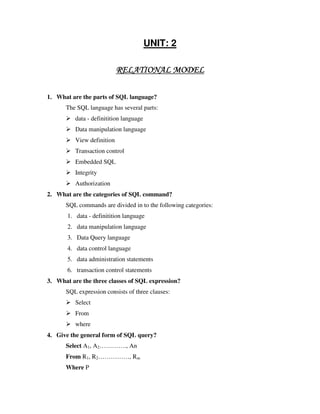 UNIT: 2

                            RELATIONAL MODEL

1. What are the parts of SQL language?
      The SQL language has several parts:
          data - definitition language
          Data manipulation language
          View definition
          Transaction control
          Embedded SQL
          Integrity
          Authorization
2. What are the categories of SQL command?
      SQL commands are divided in to the following categories:
       1. data - definitition language
       2. data manipulation language
       3. Data Query language
       4. data control language
       5. data administration statements
       6. transaction control statements
3. What are the three classes of SQL expression?
      SQL expression consists of three clauses:
          Select
          From
          where
4. Give the general form of SQL query?
      Select A1, A2…………., An
      From R1, R2……………, Rm
      Where P
 