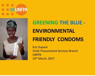 GREENING THE BLUE -
ENVIRONMENTAL
FRIENDLY CONDOMS
Eric Dupont
Chief, Procurement Services Branch
UNFPA
23rd March, 2017
 