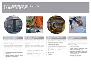 MANTENIMENT PATRIMONI
DISTRIBUÏT
Mantenimentintegral,normatiu,preventiu,
correctiu, i reformes clau en mà de lo-
cals de cadenes comercials, sucursals
bancàries i oﬁcines.
• Cobertura nacional
• Centre d’atenció telefònica propi
amb atenció 24h/365 dies
• Interlocutor únic amb el client en tot
el territori, tant per a manteniment
com per a reformes
• Accés on-line del client
MANTENIMENT MAQUINÀRIA I
EQUIPS DE RESTAURACIÓ
Hosteleria, restauració i col·lectivitats:
escoles,hospitals,institucionspúbliques
i privades, i empreses.
Fred, cocció, rentat i auxiliars. Cambres
i mobles frigoríﬁcs, aparells de cocció,
aparells de multi cocció, rentavaixelles,
trens de rentat i maquinària auxiliar,
etc.
• Manteniment normatiu, preventiu i
correctiu
• Centre d’atenció telefònica propi
amb atenció 24h/365 dies
MANTENIMENT INTEGRAL
I ESPECIALITZAT
MANTENIMENT EQUIPAMENTS
ELECTROMÈDICS
Àrees quirúrgiques, UCI’s, sales
d’hemodinàmica i de reanimació, labo-
ratoris, etc.
Monitors multi paramètrics, carros
d’anestèsia, respiradors, desﬁbril·ladors,
ECG’s, etc.
• Manteniment normatiu i correctiu
• Gestió d’equips
• Adequació de sales per a la
instal·lació de nous equipaments
MANTENIMIENTO INSTALACIONES
MANTENIMENT INSTAL·LACIONS
ESPECIALS
• Controld’accessos,CCTVimegafonia
• Telefonia (centraleta, telèfons)
• Xarxes de veu i dades
• Sistemesdeproducciód’audiovisuals
• Distribució senyal TV-FM (antena,
ampliﬁcació CATV, splits)
• Maquinària escènica
• Museograﬁa
• Teletac
 