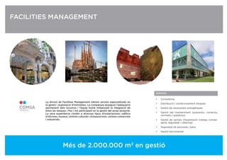 SERVEIS
• Consultoria
• Distribució i condicionament d’espais
• Gestió de necessitats energètiques
• Gestió del manteniment (preventiu, correctiu,
normatiu i predictiu)
• Gestió de serveis d’explotació (neteja, conser-
geria, seguretat i càtering)
• Seguretat de persones i béns
• Gestió documental
FACILITIES MANAGEMENT
La divisió de Facilities Management ofereix serveis especialitzats en
la gestió i explotació d’immobles. La companyia assegura l’adequació
permanent dels recursos i l’equip humà mitjançant la integració de
totes les tasques i ﬁns i tot participant en la gestió del propi projecte.
La seva experiència s’estén a diversos tipus d’instal·lacions: ediﬁcis
d’oﬁcines, museus, centres culturals i d’exposicions, centres comercials
i industrials.
Més de 2.000.000 m2
en gestió
 