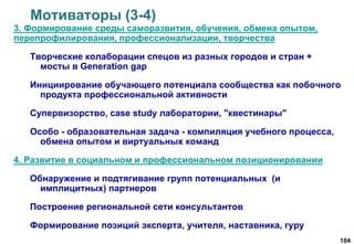 104
Мотиваторы (3-4)
3. Формирование среды саморазвития, обучения, обмена опытом,
перепрофилирования, профессионализации, творчества
Творческие колаборации спецов из разных городов и стран +
мосты в Generation gap
Инициирование обучающего потенциала сообщества как побочного
продукта профессиональной активности
Супервизорство, case study лаборатории, "квестинары"
Особо - образовательная задача - компиляция учебного процесса,
обмена опытом и виртуальных команд
4. Развитие в социальном и профессиональном позиционировании
Обнаружение и подтягивание групп потенциальных (и
имплицитных) партнеров
Построение региональной сети консультантов
Формирование позиций эксперта, учителя, наставника, гуру
 