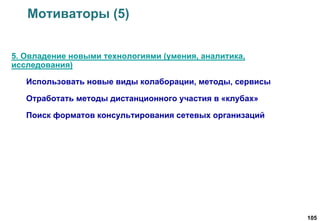 105
Мотиваторы (5)
5. Овладение новыми технологиями (умения, аналитика,
исследования)
Использовать новые виды колаборации, методы, сервисы
Отработать методы дистанционного участия в «клубах»
Поиск форматов консультирования сетевых организаций
 