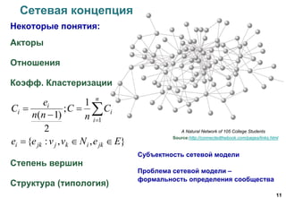 11
Сетевая концепция
Некоторые понятия:
Акторы
Отношения
Коэфф. Кластеризации
Степень вершин
Структура (типология)
A Natural Network of 105 College Students
Source:http://connectedthebook.com/pages/links.html





n
i
i
i
i C
n
С
nn
e
C
1
1
;
2
)1(
},,:{ EeNvvee jkikjjki 
Субъектность сетевой модели
Проблема сетевой модели –
формальность определения сообщества
 