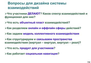 112
Вопросы для дизайна системы
взаимодействий
Что участники ДЕЛАЮТ? Каков спектр взаимодействий и
функционал для них?
Что есть объектный пласт взаимодействий?
Как разделяем онлайн и оффлайн сферы действий?
Как задаем модель коллективного взаимодействия
Как структурируем и связываем пространства
взаимодействия (виртуал – виртуал, виртуал – реал)?
Что есть продукт для участников?
Как работает социальная навигация?
 