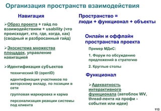 113
Организация пространств взаимодействия
Образ проекта + гайд по
взаимодействиям + usability (что
происходит, кто, где, когда, как)
(сводный и разбросанный гайд)
Экосистема множества
площадок, управление
навигацией
Идентификация субъектов
технический ID (openID)
идентификация участников по
авторскому вкладу, по позиции в
сети
групповая маркировка и карма
персонализация реакции системы
под клиента
Адекватность
интерактивного
функционала (автоблок WV,
thread-лента на профи -
события или идеи)
Навигация
Функционал
Онлайн и оффлайн
пространства проекта
Пример МДиС:
1. Форум по обсуждению
предложений в стратегию
2. Круглые столы
Пространство =
люди + функционал + объекты
 