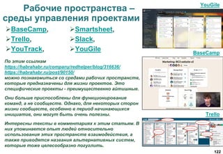 122
Рабочие пространства –
среды управления проектами
По этим ссылкам
https://habrahabr.ru/company/redhelper/blog/316636/
https://habrahabr.ru/post/90150/
можно познакомиться со средами рабочих пространств,
которые предназначены для жизни проектов. Это
специфические проекты - преимущественно айтишные.
Они больше приспособлены для функционирования
команд, а не сообществ. Однако, для некоторых сторон
жизни сообществ, особенно в период начинающихся
инициатив, они могут быть очень полезны.
Интересны тексты в комментариях к этим статьям. В
них упоминается опыт людей относительно
использования этих пространств взаимодействия, а
также приводятся названия альтернативных систем,
которые тоже целесообразно погуглить.
BaseCamp,
Trello,
YouTrack,
Smartsheet,
Slack,
YouGile
YouGile
BaseCamp
Trello
 