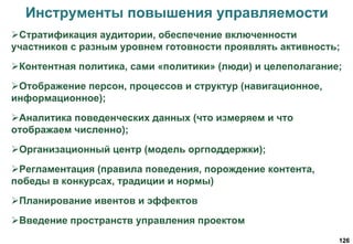 126
Инструменты повышения управляемости
Стратификация аудитории, обеспечение включенности
участников с разным уровнем готовности проявлять активность;
Контентная политика, сами «политики» (люди) и целеполагание;
Отображение персон, процессов и структур (навигационное,
информационное);
Аналитика поведенческих данных (что измеряем и что
отображаем численно);
Организационный центр (модель оргподдержки);
Регламентация (правила поведения, порождение контента,
победы в конкурсах, традиции и нормы)
Планирование ивентов и эффектов
Введение пространств управления проектом
 