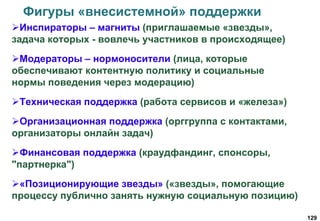 129
Фигуры «внесистемной» поддержки
Инспираторы – магниты (приглашаемые «звезды»,
задача которых - вовлечь участников в происходящее)
Модераторы – нормоносители (лица, которые
обеспечивают контентную политику и социальные
нормы поведения через модерацию)
Техническая поддержка (работа сервисов и «железа»)
Организационная поддержка (орггруппа с контактами,
организаторы онлайн задач)
Финансовая поддержка (краудфандинг, спонсоры,
"партнерка")
«Позиционирующие звезды» («звезды», помогающие
процессу публично занять нужную социальную позицию)
 