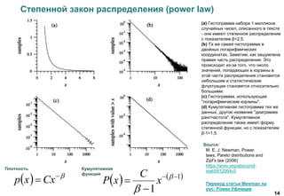 14
(a) Гистограмма набора 1 миллиона
случайных чисел, описанного в тексте
- они имеют степенное распределение
с показателем β=2,5.
(b) Та же самая гистограмма в
двойных логарифмических
координатах. Заметим, как зашумлена
правая часть распределения. Это
происходит из-за того, что число
значений, попадающих в корзины в
этой части распределения становится
небольшим и статистические
флуктуации становятся относительно
большими.
(с) Гистограмма, использующая
"логарифмические корзины".
(d) Кумулятивная гистограмма тех же
данных, другое название "диаграмма
ранг/частота". Кумулятивное
распределение также имеет форму
степенной функции, но с показателем
β-1=1,5.
Source:
Перевод статьи Mewman на
рус: Роман Уфимцев
M. E. J. Newman, Power
laws, Pareto distributions and
Zipf’s law (2006)
https://arxiv.org/abs/cond-
mat/0412004v3
Степенной закон распределения (power law)
  
 Cxxp    1
1


 

x
C
xP
Плотность Кумулятивная
функция
 
