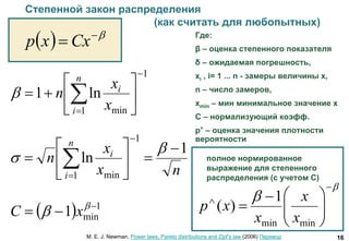 16
Степенной закон распределения
(как считать для любопытных)
  
 Cxxp
1
1 min
ln1








 
n
i
i
x
x
n
nx
x
n
n
i
i 1
ln
1
1 min













Где:
β – оценка степенного показателя
δ – ожидаемая погрешность,
xi , i= 1 ... n - замеры величины x,
n – число замеров,
xmin – мин минимальное значение x
C – нормализующий коэфф.
p^ – оценка значения плотности
вероятности
M. E. J. Newman, Power laws, Pareto distributions and Zipf’s law (2006) Перевод
  1
min1 
 
 xС
полное нормированное
выражение для степенного
распределения (с учетом С)











minmin
1
)(
x
x
x
xp
 
